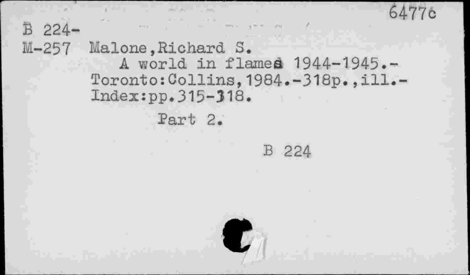 ﻿B 224-M-257
U77b
Malone»Richard S.
A world in flamed 1944-1945.-Toronto:Collins,1984.-318p.,ill.-Index:pp.315-318.
Part 2.
B 224
e